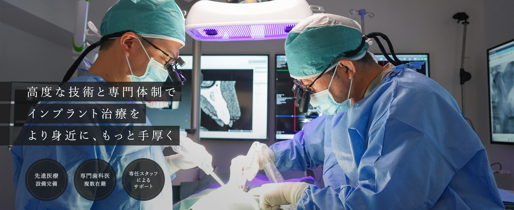 高度な技術と専門体制でインプラント治療をより身近に、もっと手厚く 先進医療設備完備　専門歯科医複数在籍　専任スタッフによるサポート